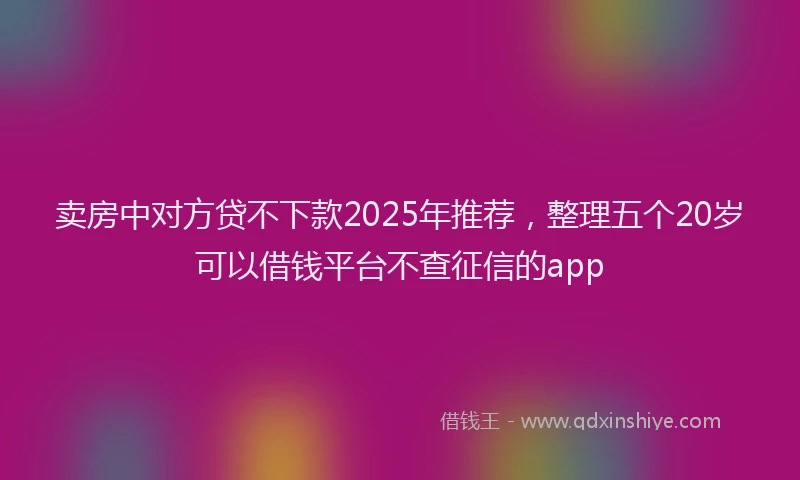 卖房中对方贷不下款2025年推荐，整理五个20岁可以借钱平台不查征信的app