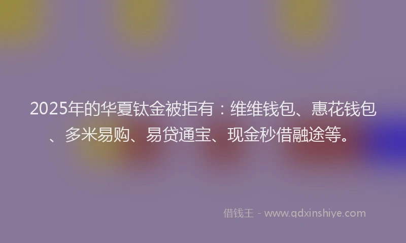 2025年的华夏钛金被拒有：维维钱包、惠花钱包、多米易购、易贷通宝、现金秒借融途等。