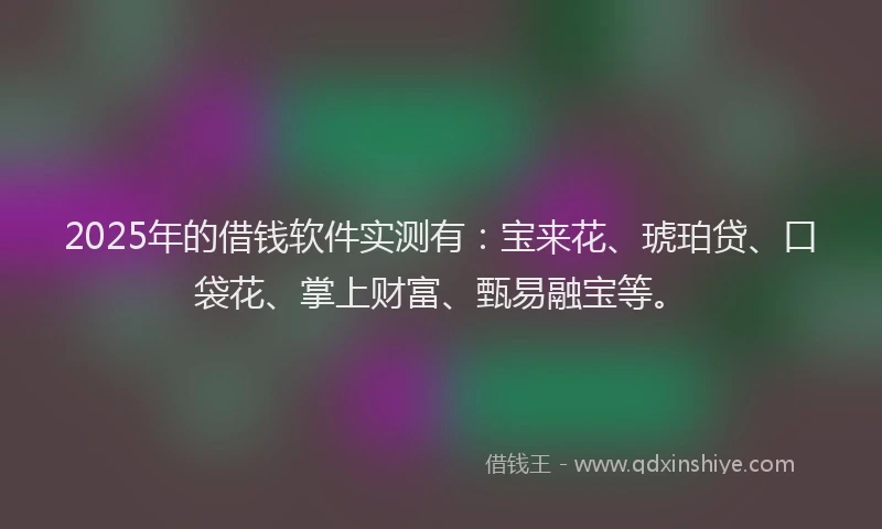 2025年的借钱软件实测有：宝来花、琥珀贷、口袋花、掌上财富、甄易融宝等。