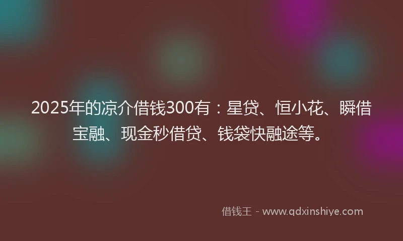 2025年的凉介借钱300有：星贷、恒小花、瞬借宝融、现金秒借贷、钱袋快融途等。