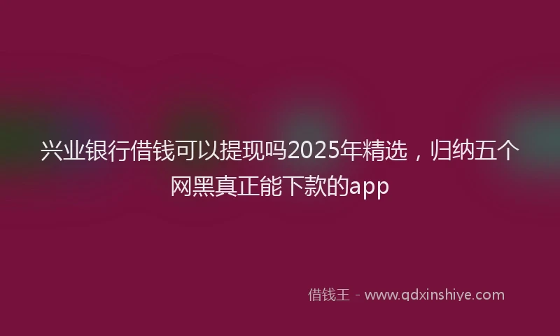 兴业银行借钱可以提现吗2025年精选，归纳五个网黑真正能下款的app