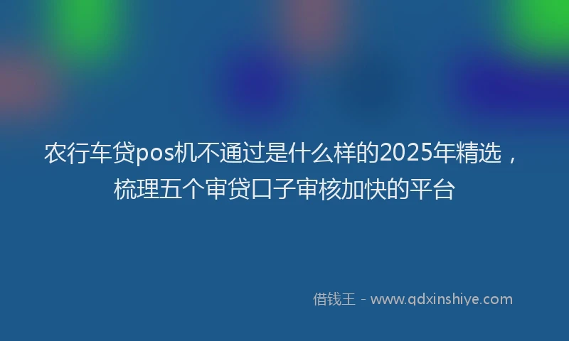 农行车贷pos机不通过是什么样的2025年精选，梳理五个审贷口子审核加快的平台