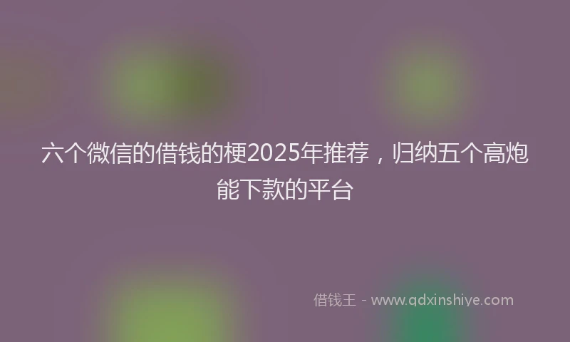 六个微信的借钱的梗2025年推荐，归纳五个高炮能下款的平台