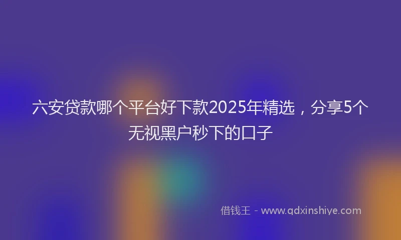 六安贷款哪个平台好下款2025年精选，分享5个无视黑户秒下的口子