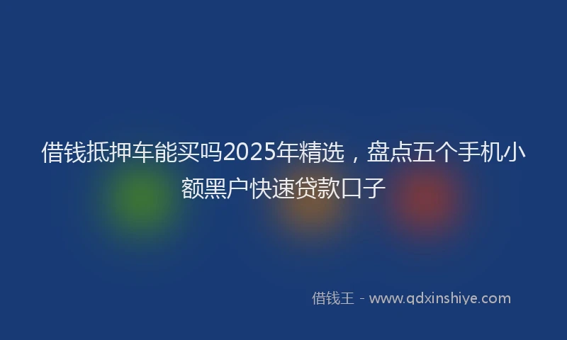 借钱抵押车能买吗2025年精选，盘点五个手机小额黑户快速贷款口子