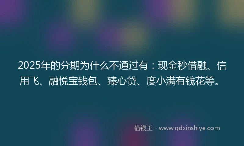 2025年的分期为什么不通过有：现金秒借融、信用飞、融悦宝钱包、臻心贷、度小满有钱花等。