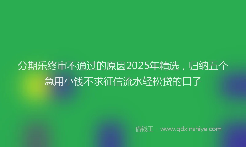 分期乐终审不通过的原因2025年精选，归纳五个急用小钱不求征信流水轻松贷的口子
