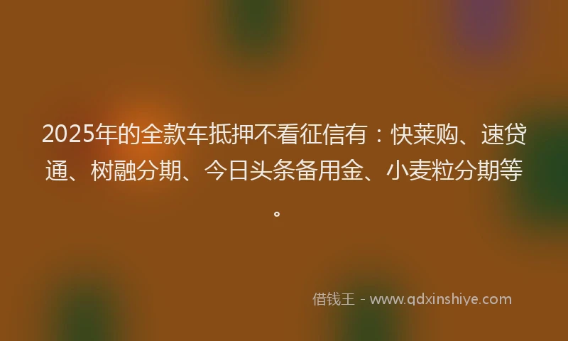 2025年的全款车抵押不看征信有：快莱购、速贷通、树融分期、今日头条备用金、小麦粒分期等。