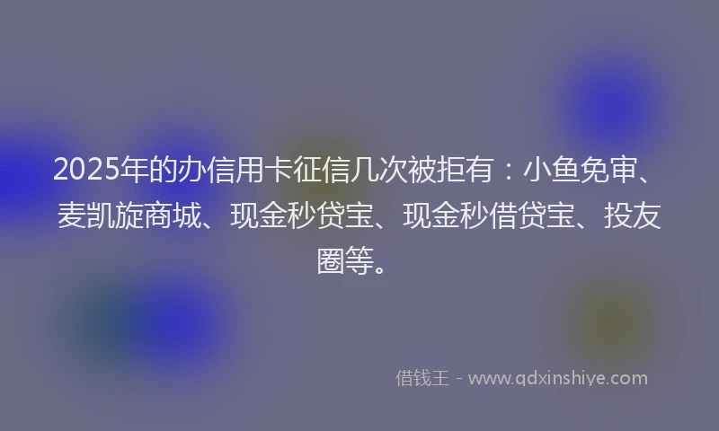 2025年的办信用卡征信几次被拒有：小鱼免审、麦凯旋商城、现金秒贷宝、现金秒借贷宝、投友圈等。