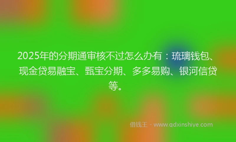 2025年的分期通审核不过怎么办有：琉璃钱包、现金贷易融宝、甄宝分期、多多易购、银河信贷等。