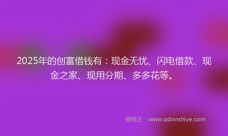 2025年的创富借钱有：现金无忧、闪电借款、现金之家、现用分期、多多花等。