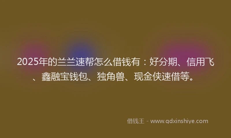 2025年的兰兰速帮怎么借钱有：好分期、信用飞、鑫融宝钱包、独角兽、现金侠速借等。