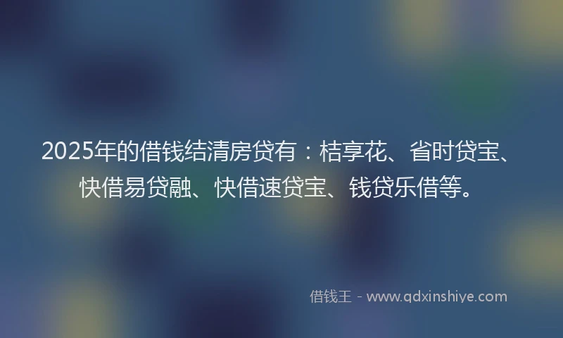 2025年的借钱结清房贷有：桔享花、省时贷宝、快借易贷融、快借速贷宝、钱贷乐借等。