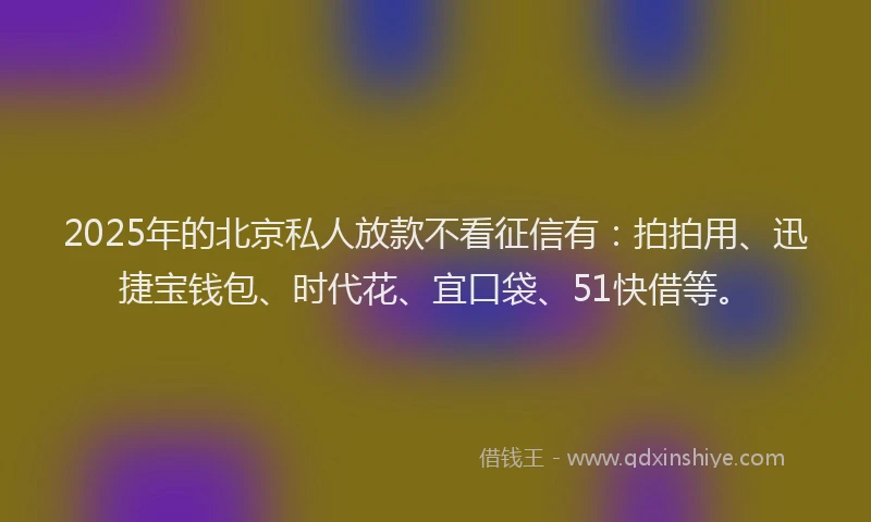 2025年的北京私人放款不看征信有：拍拍用、迅捷宝钱包、时代花、宜口袋、51快借等。