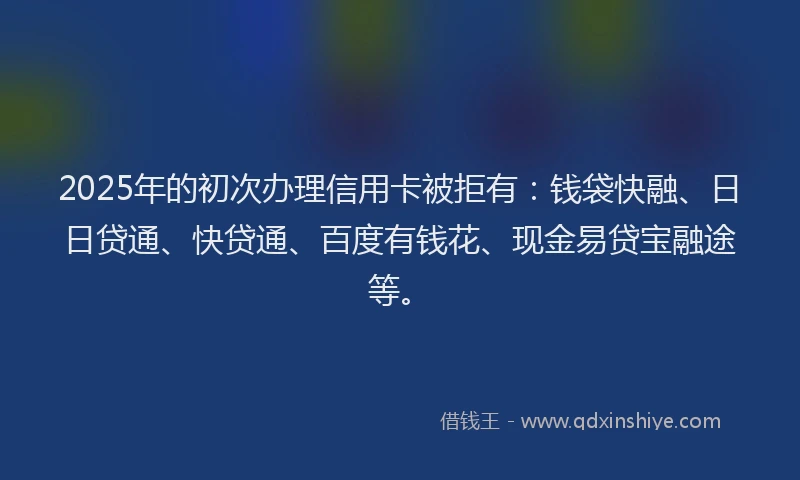 2025年的初次办理信用卡被拒有：钱袋快融、日日贷通、快贷通、百度有钱花、现金易贷宝融途等。