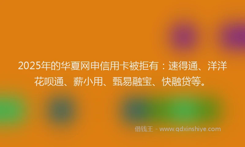 2025年的华夏网申信用卡被拒有：速得通、洋洋花呗通、薪小用、甄易融宝、快融贷等。