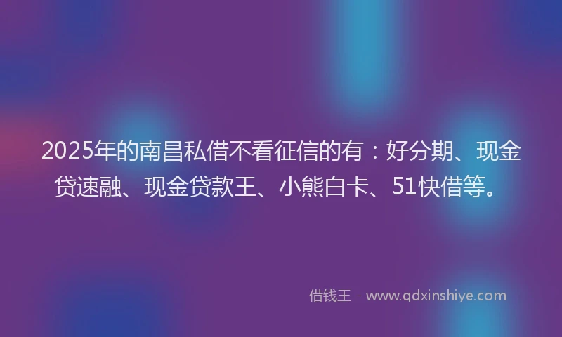 2025年的南昌私借不看征信的有：好分期、现金贷速融、现金贷款王、小熊白卡、51快借等。