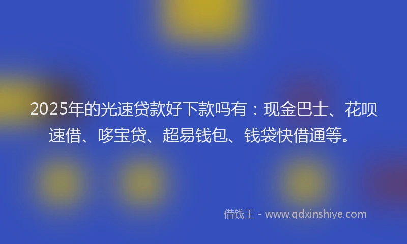 2025年的光速贷款好下款吗有：现金巴士、花呗速借、哆宝贷、超易钱包、钱袋快借通等。