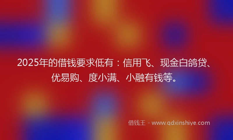 2025年的借钱要求低有：信用飞、现金白鸽贷、优易购、度小满、小融有钱等。