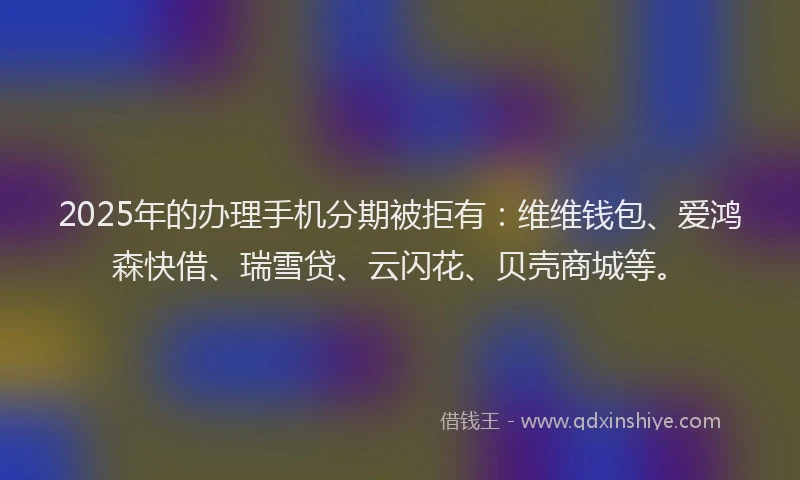 2025年的办理手机分期被拒有：维维钱包、爱鸿森快借、瑞雪贷、云闪花、贝壳商城等。