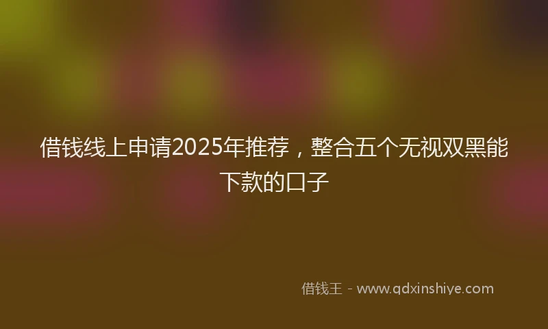 借钱线上申请2025年推荐，整合五个无视双黑能下款的口子