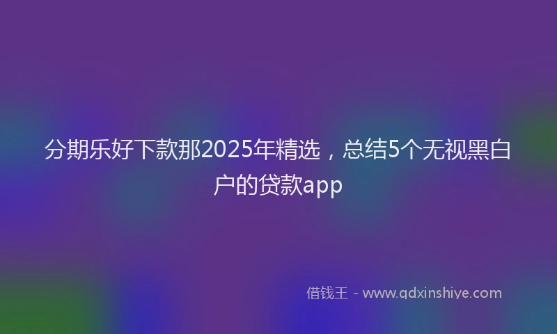 分期乐好下款那2025年精选，总结5个无视黑白户的贷款app