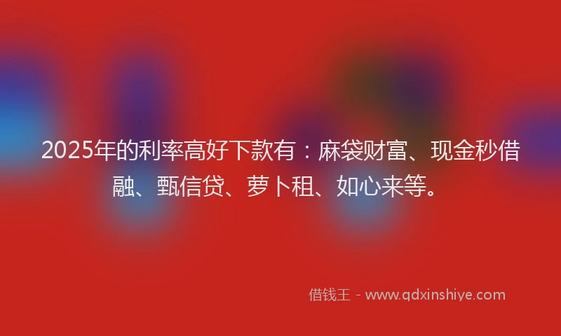 2025年的利率高好下款有：麻袋财富、现金秒借融、甄信贷、萝卜租、如心来等。