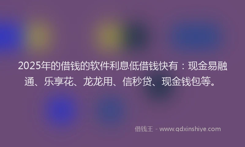 2025年的借钱的软件利息低借钱快有：现金易融通、乐享花、龙龙用、信秒贷、现金钱包等。