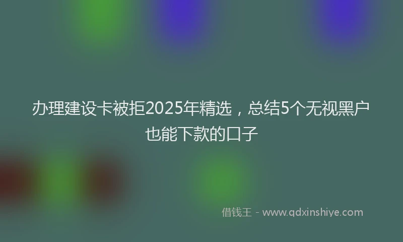 办理建设卡被拒2025年精选，总结5个无视黑户也能下款的口子