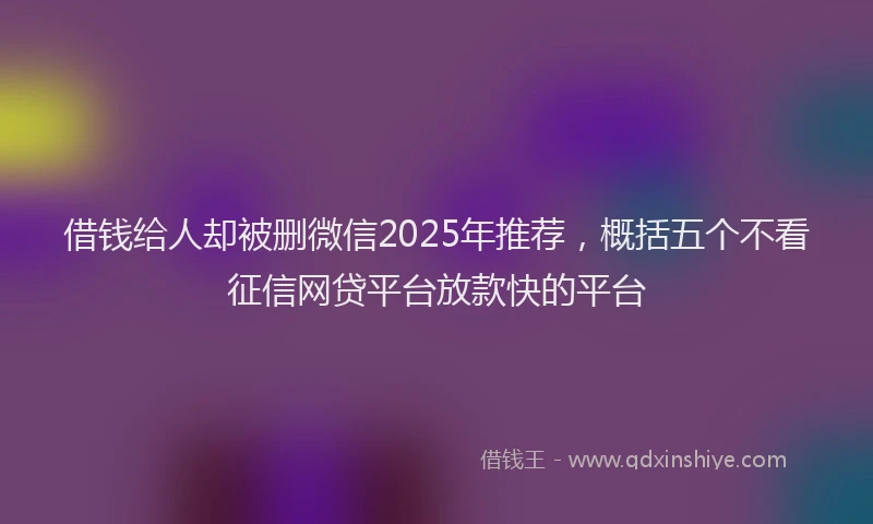 借钱给人却被删微信2025年推荐，概括五个不看征信网贷平台放款快的平台