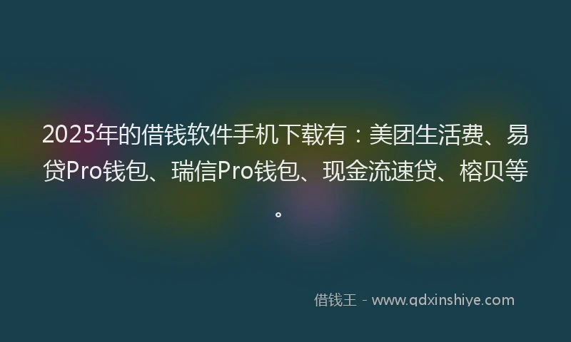 2025年的借钱软件手机下载有：美团生活费、易贷Pro钱包、瑞信Pro钱包、现金流速贷、榕贝等。