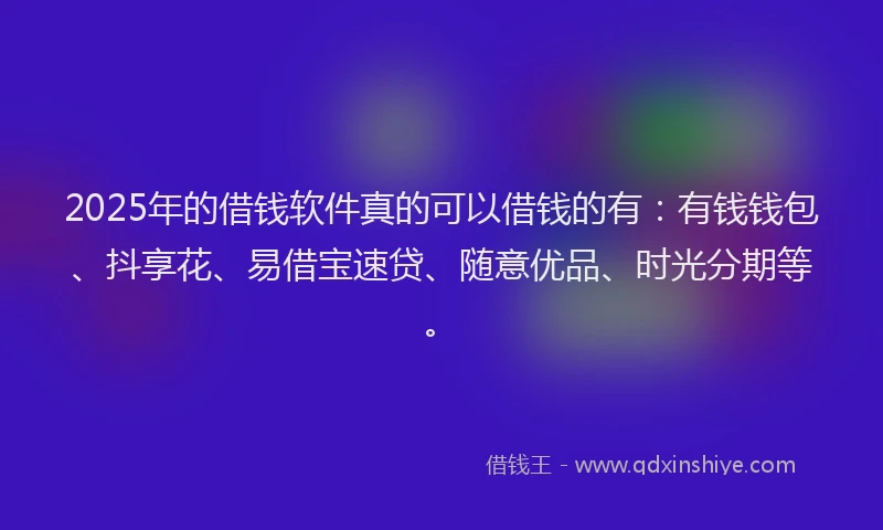 2025年的借钱软件真的可以借钱的有：有钱钱包、抖享花、易借宝速贷、随意优品、时光分期等。