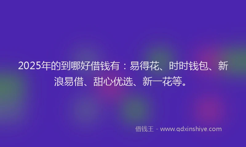 2025年的到哪好借钱有：易得花、时时钱包、新浪易借、甜心优选、新一花等。