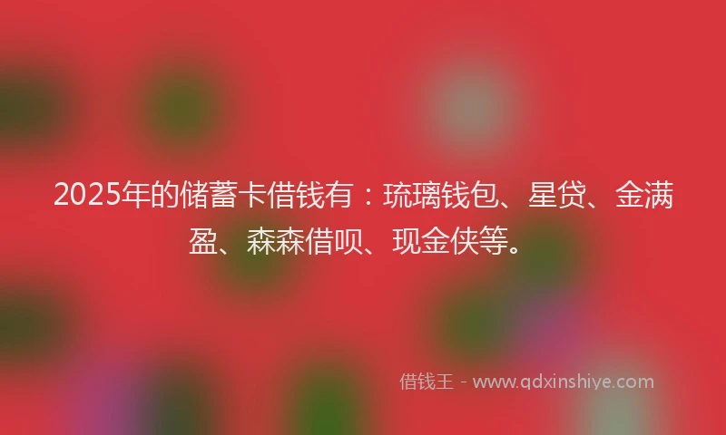 2025年的储蓄卡借钱有：琉璃钱包、星贷、金满盈、森森借呗、现金侠等。