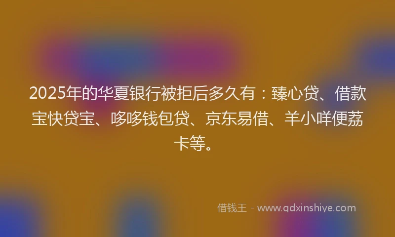 2025年的华夏银行被拒后多久有：臻心贷、借款宝快贷宝、哆哆钱包贷、京东易借、羊小咩便荔卡等。