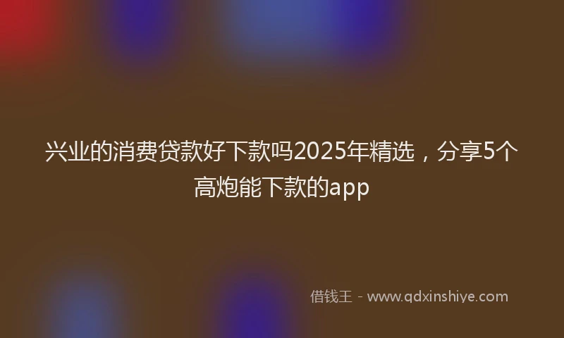 兴业的消费贷款好下款吗2025年精选，分享5个高炮能下款的app