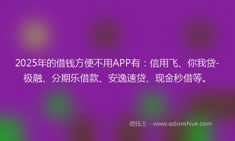 2025年的借钱方便不用APP有：信用飞、你我贷-极融、分期乐借款、安逸速贷、现金秒借等。