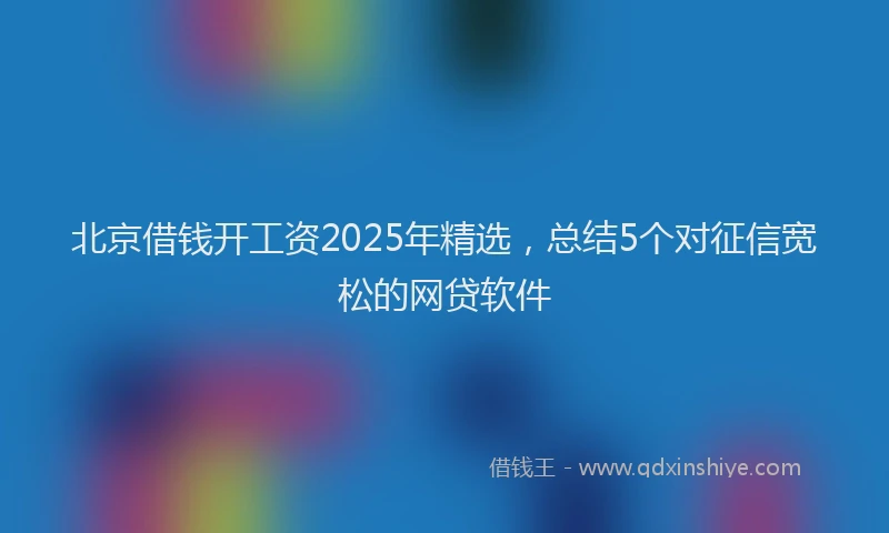 北京借钱开工资2025年精选，总结5个对征信宽松的网贷软件