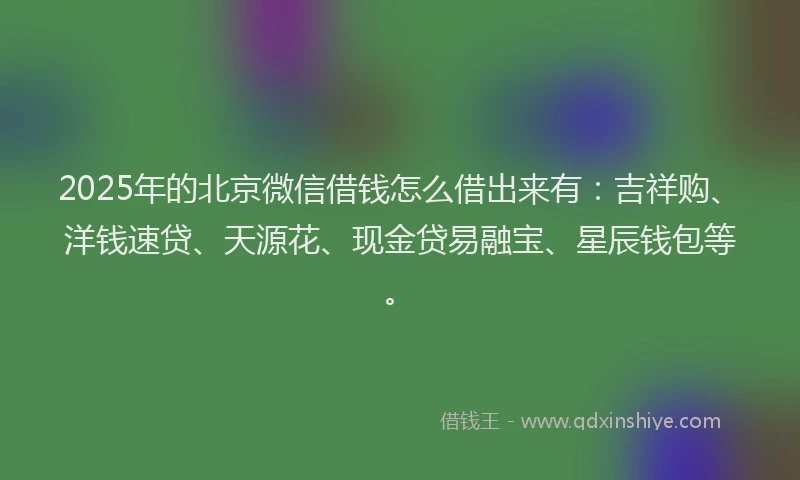 2025年的北京微信借钱怎么借出来有：吉祥购、洋钱速贷、天源花、现金贷易融宝、星辰钱包等。