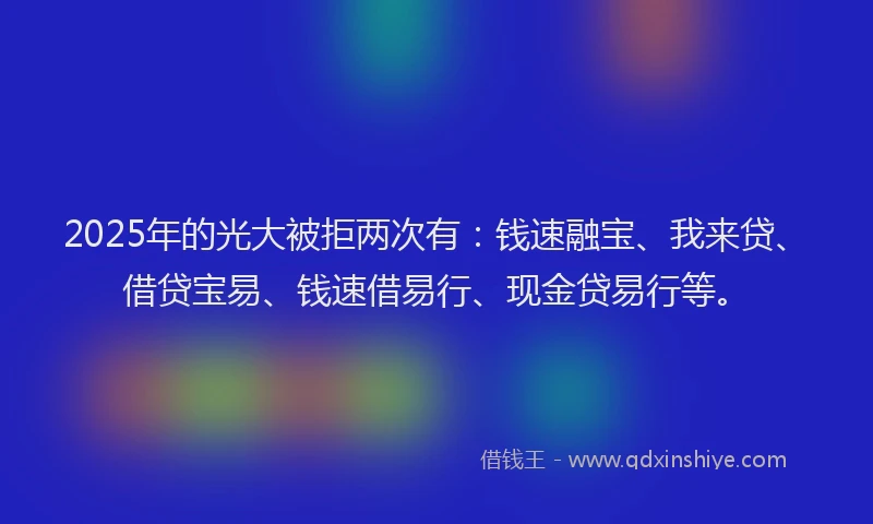 2025年的光大被拒两次有：钱速融宝、我来贷、借贷宝易、钱速借易行、现金贷易行等。