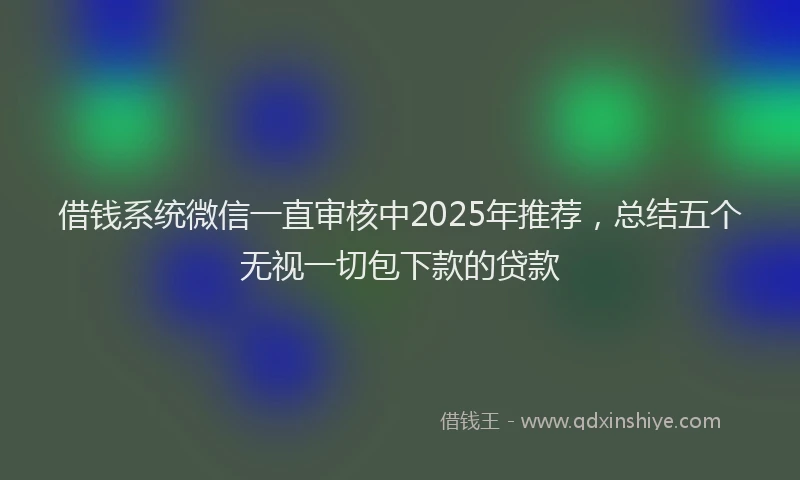 借钱系统微信一直审核中2025年推荐，总结五个无视一切包下款的贷款