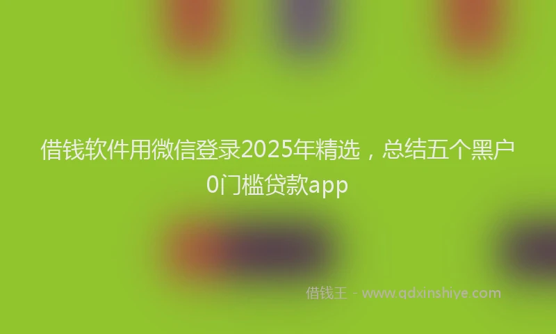借钱软件用微信登录2025年精选，总结五个黑户0门槛贷款app