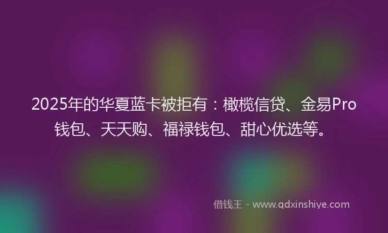 2025年的华夏蓝卡被拒有：橄榄信贷、金易Pro钱包、天天购、福禄钱包、甜心优选等。