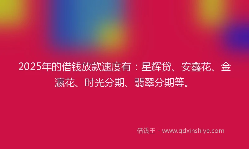 2025年的借钱放款速度有：星辉贷、安鑫花、金瀛花、时光分期、翡翠分期等。