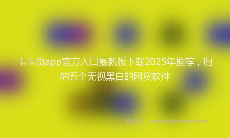 卡卡贷app官方入口最新版下载2025年推荐，归纳五个无视黑白的网贷软件
