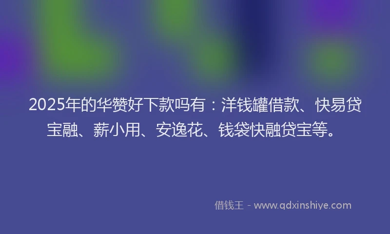 2025年的华赞好下款吗有：洋钱罐借款、快易贷宝融、薪小用、安逸花、钱袋快融贷宝等。