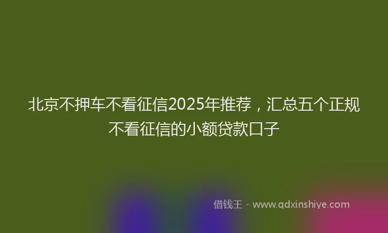 北京不押车不看征信2025年推荐，汇总五个正规不看征信的小额贷款口子