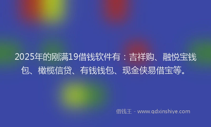 2025年的刚满19借钱软件有：吉祥购、融悦宝钱包、橄榄信贷、有钱钱包、现金侠易借宝等。