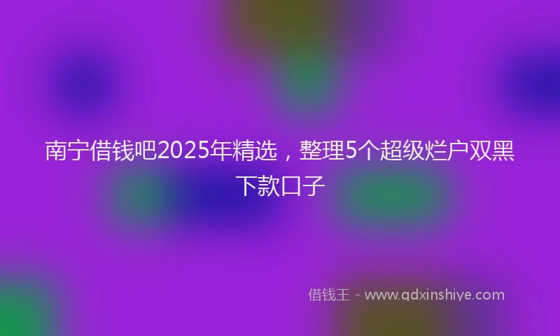 南宁借钱吧2025年精选，整理5个超级烂户双黑下款口子