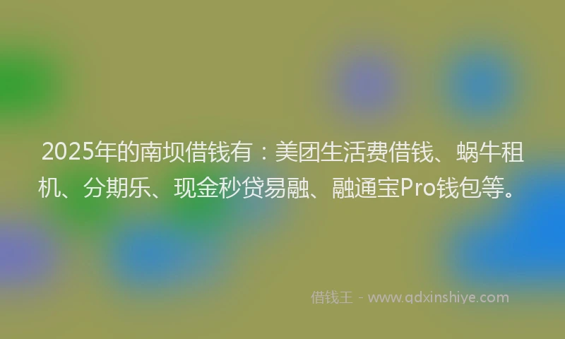 2025年的南坝借钱有：美团生活费借钱、蜗牛租机、分期乐、现金秒贷易融、融通宝Pro钱包等。